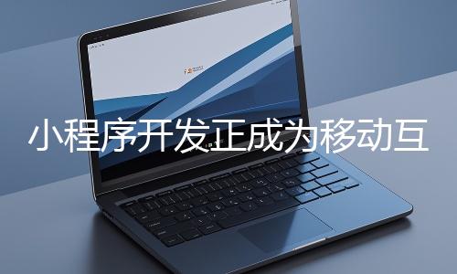 小程序开发正成为移动互联网时代的重要趋势